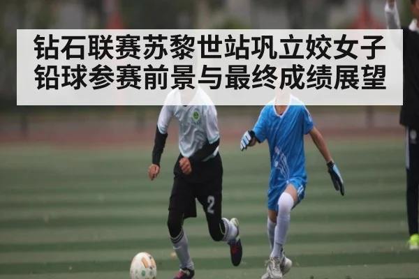 钻石联赛苏黎世站巩立姣女子铅球参赛前景与最终成绩展望