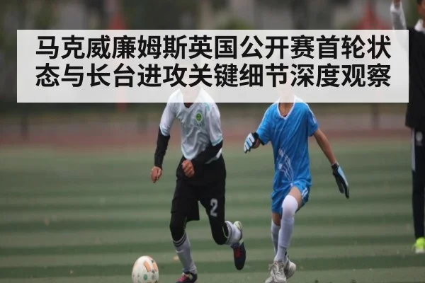 马克威廉姆斯英国公开赛首轮状态与长台进攻关键细节深度观察