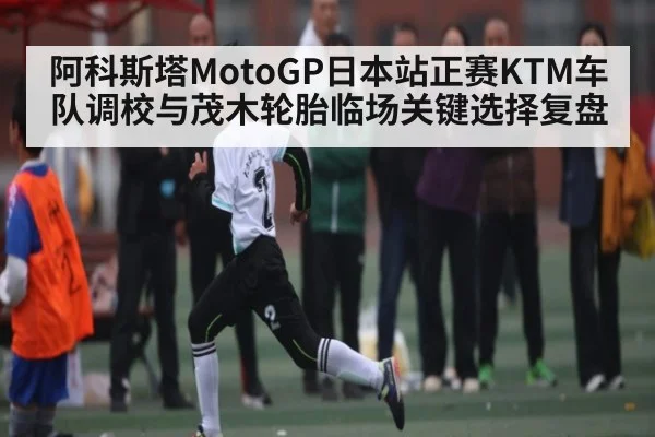 阿科斯塔MotoGP日本站正赛KTM车队调校与茂木轮胎临场关键选择复盘