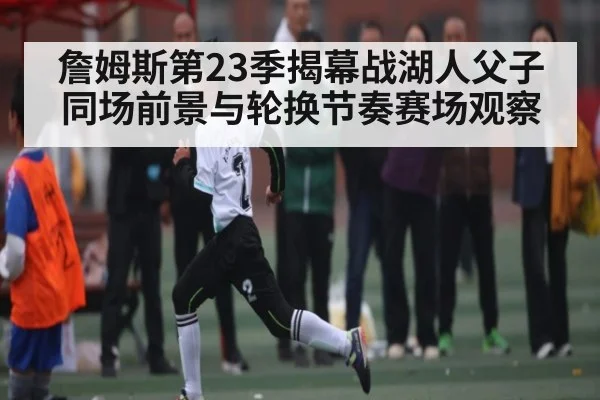 詹姆斯第23季揭幕战湖人父子同场前景与轮换节奏赛场观察